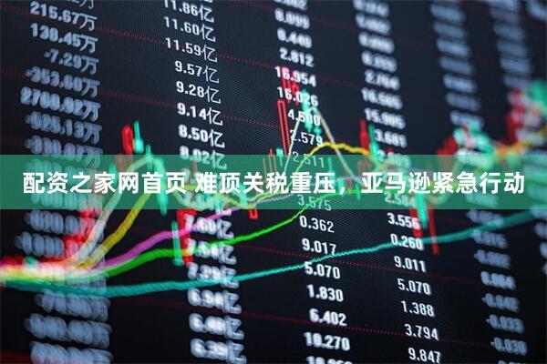 配资之家网首页 难顶关税重压，亚马逊紧急行动