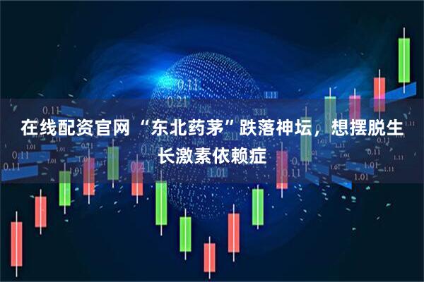在线配资官网 “东北药茅”跌落神坛，想摆脱生长激素依赖症