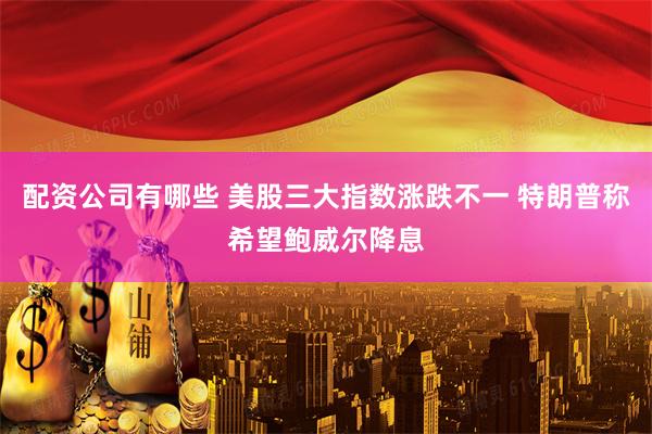 配资公司有哪些 美股三大指数涨跌不一 特朗普称希望鲍威尔降息