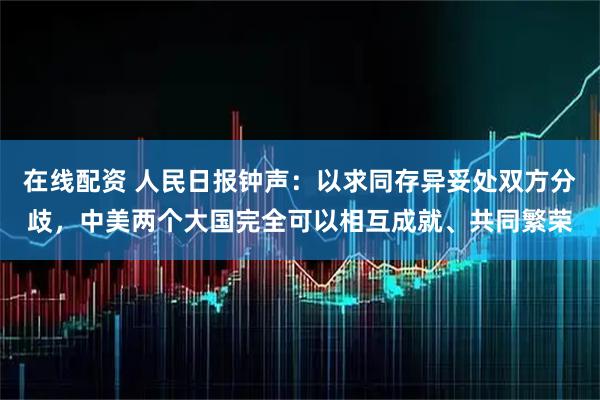 在线配资 人民日报钟声：以求同存异妥处双方分歧，中美两个大国完全可以相互成就、共同繁荣