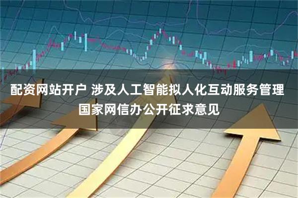 配资网站开户 涉及人工智能拟人化互动服务管理 国家网信办公开征求意见